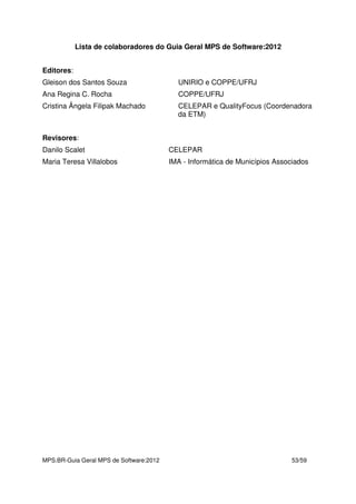 MPS.BR-Guia Geral MPS de Software:2012 53/59
Lista de colaboradores do Guia Geral MPS de Software:2012
Editores:
Gleison dos Santos Souza UNIRIO e COPPE/UFRJ
Ana Regina C. Rocha COPPE/UFRJ
Cristina Ângela Filipak Machado CELEPAR e QualityFocus (Coordenadora
da ETM)
Revisores:
Danilo Scalet CELEPAR
Maria Teresa Villalobos IMA - Informática de Municípios Associados
 