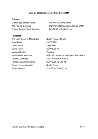 MPS.BR-Guia Geral MPS de Software:2012 54/59
Lista de colaboradores do Guia Geral:2011
Editores:
Gleison dos Santos Souza UNIRIO e COPPE/UFRJ
Ana Regina C. Rocha COPPE/UFRJ (Coordenadora da ETM)
Cristina Ângela Filipak Machado CELEPAR e QualityFocus
Revisores:
Ana Liddy Cenni C. Magalhães QualityFocus e UFMG
Jorge Bória LIVEWARE
Danilo Scalet CELEPAR
Elaine Nunes COPPE/UFRJ
Mariano Montoni ProMove
Maria Teresa Villalobos IMA - Informática de Municípios Associados
Odisnei Galarraga SOFTWARE PROCESS
Reinaldo Cabral Silva Filho COPPE/UFRJ e UFAL
Renato Ferraz Machado QualityFocus
Sheila Reinehr PUCPR e QualityFocus
 