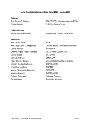 MPS.BR-Guia Geral MPS de Software:2012 55/59
Lista de colaboradores do Guia Geral:2009 – Junho/2009
Editoras:
Ana Regina C. Rocha COPPE/UFRJ (Coordenadora da ETM)
Sheila Reinehr PUCPR e QualityFocus
Colaboradores
Káthia Marçal de Oliveira Universidade Católica de Brasília
Revisores:
Ana Cecília Zabeu ASR
Ana Liddy Cenni C. Magalhães QualityFocus e Universidade FUMEC
Carlos Barbieri FUMSOFT
Cristina Ângela Filipak Machado CELEPAR e QualityFocus
Danilo Scalet CELEPAR
Edmeia Andrade EMBRAPA
Fábio Bianchi Campos Universidade Católica de Brasília
Gleison dos Santos Souza COPPE/UFRJ
Kival Chaves Weber SOFTEX
Marcio Pecegueiro do Amaral RIOSOFT
Mariano Montoni COPPE/UFRJ
Odisnei Galarraga Software Process
Sarah Kohan Fundação Vanzolini
 