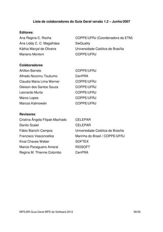 MPS.BR-Guia Geral MPS de Software:2012 56/59
Lista de colaboradores do Guia Geral versão 1.2 – Junho/2007
Editores:
Ana Regina C. Rocha COPPE/UFRJ (Coordenadora da ETM)
Ana Liddy C. C. Magalhães SwQuality
Káthia Marçal de Oliveira Universidade Católica de Brasília
Mariano Montoni COPPE/UFRJ
Colaboradores
Ahilton Barreto COPPE/UFRJ
Alfredo Nozomu Tsukumo CenPRA
Claudia Maria Lima Werner COPPE/UFRJ
Gleison dos Santos Souza COPPE/UFRJ
Leonardo Murta COPPE/UFRJ
Marco Lopes COPPE/UFRJ
Marcos Kalinowski COPPE/UFRJ
Revisores:
Cristina Ângela Filipak Machado CELEPAR
Danilo Scalet CELEPAR
Fábio Bianchi Campos Universidade Católica de Brasília
Francisco Vasconcellos Marinha do Brasil / COPPE/UFRJ
Kival Chaves Weber SOFTEX
Marcio Pecegueiro Amaral RIOSOFT
Regina M. Thienne Colombo CenPRA
 