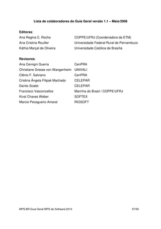 MPS.BR-Guia Geral MPS de Software:2012 57/59
Lista de colaboradores do Guia Geral versão 1.1 – Maio/2006
Editoras:
Ana Regina C. Rocha COPPE/UFRJ (Coordenadora da ETM)
Ana Cristina Rouiller Universidade Federal Rural de Pernambuco
Káthia Marçal de Oliveira Universidade Católica de Brasília
Revisores:
Ana Cervigni Guerra CenPRA
Christiane Gresse von Wangenheim UNIVALI
Clênio F. Salviano CenPRA
Cristina Ângela Filipak Machado CELEPAR
Danilo Scalet CELEPAR
Francisco Vasconcellos Marinha do Brasil / COPPE/UFRJ
Kival Chaves Weber SOFTEX
Marcio Pecegueiro Amaral RIOSOFT
 