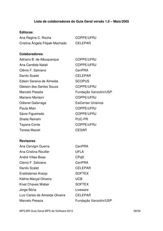 MPS.BR-Guia Geral MPS de Software:2012 58/59
Lista de colaboradores do Guia Geral versão 1.0 – Maio/2005
Editoras:
Ana Regina C. Rocha COPPE/UFRJ
Cristina Ângela Filipak Machado CELEPAR
Colaboradores:
Adriano B. de Albuquerque COPPE/UFRJ
Ana Candida Natali COPPE/UFRJ
Clênio F. Salviano CenPRA
Danilo Scalet CELEPAR
Edson Saraiva de Almeida SCOPUS
Gleison dos Santos Souza COPPE/UFRJ
Marcelo Pessôa Fundação Vanzolini/USP
Mariano Montoni COPPE/UFRJ
Odisnei Galarraga EsiCenter Unisinos
Paula Mian COPPE/UFRJ
Sávio Figueiredo COPPE/UFRJ
Sheila Reinehr PUC-PR
Tayana Conte COPPE/UFRJ
Teresa Maciel CESAR
Revisores:
Ana Cervigni Guerra CenPRA
Ana Cristina Rouiller UFLA
André Villas-Boas CPqD
Clenio F. Salviano CenPRA
Danilo Scalet CELEPAR
Eratóstenes Araújo SOFTEX
Káthia Marçal Oliveira UCB
Kival Chaves Weber SOFTEX
Jorge Bória Liveware
Luiz Carlos de Almeida Oliveira CELEPAR
Marcelo Pessoa Fundação Vanzolini/USP
 