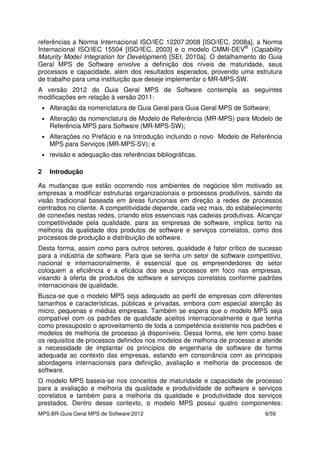 MPS.BR-Guia Geral MPS de Software:2012 6/59
referências a Norma Internacional ISO/IEC 12207:2008 [ISO/IEC, 2008a], a Norma
Internacional ISO/IEC 15504 [ISO/IEC, 2003] e o modelo CMMI-DEV®
(Capability
Maturity Model Integration for Development) [SEI, 2010a]. O detalhamento do Guia
Geral MPS de Software envolve a definição dos níveis de maturidade, seus
processos e capacidade, além dos resultados esperados, provendo uma estrutura
de trabalho para uma instituição que deseje implementar o MR-MPS-SW.
A versão 2012 do Guia Geral MPS de Software contempla as seguintes
modificações em relação à versão 2011:
• Alteração da nomenclatura de Guia Geral para Guia Geral MPS de Software;
• Alteração da nomenclatura de Modelo de Referência (MR-MPS) para Modelo de
Referência MPS para Software (MR-MPS-SW);
• Alterações no Prefácio e na Introdução incluindo o novo Modelo de Referência
MPS para Serviços (MR-MPS-SV); e
• revisão e adequação das referências bibliográficas.
2 Introdução
As mudanças que estão ocorrendo nos ambientes de negócios têm motivado as
empresas a modificar estruturas organizacionais e processos produtivos, saindo da
visão tradicional baseada em áreas funcionais em direção a redes de processos
centrados no cliente. A competitividade depende, cada vez mais, do estabelecimento
de conexões nestas redes, criando elos essenciais nas cadeias produtivas. Alcançar
competitividade pela qualidade, para as empresas de software, implica tanto na
melhoria da qualidade dos produtos de software e serviços correlatos, como dos
processos de produção e distribuição de software.
Desta forma, assim como para outros setores, qualidade é fator crítico de sucesso
para a indústria de software. Para que se tenha um setor de software competitivo,
nacional e internacionalmente, é essencial que os empreendedores do setor
coloquem a eficiência e a eficácia dos seus processos em foco nas empresas,
visando à oferta de produtos de software e serviços correlatos conforme padrões
internacionais de qualidade.
Busca-se que o modelo MPS seja adequado ao perfil de empresas com diferentes
tamanhos e características, públicas e privadas, embora com especial atenção às
micro, pequenas e médias empresas. Também se espera que o modelo MPS seja
compatível com os padrões de qualidade aceitos internacionalmente e que tenha
como pressuposto o aproveitamento de toda a competência existente nos padrões e
modelos de melhoria de processo já disponíveis. Dessa forma, ele tem como base
os requisitos de processos definidos nos modelos de melhoria de processo e atende
a necessidade de implantar os princípios de engenharia de software de forma
adequada ao contexto das empresas, estando em consonância com as principais
abordagens internacionais para definição, avaliação e melhoria de processos de
software.
O modelo MPS baseia-se nos conceitos de maturidade e capacidade de processo
para a avaliação e melhoria da qualidade e produtividade de software e serviços
correlatos e também para a melhoria da qualidade e produtividade dos serviços
prestados. Dentro desse contexto, o modelo MPS possui quatro componentes:
 