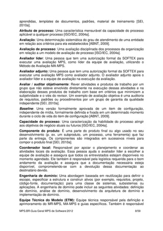 MPS.BR-Guia Geral MPS de Software:2012 8/59
aprendidas, templates de documentos, padrões, material de treinamento [SEI,
2010a].
Atributo de processo: Uma característica mensurável da capacidade do processo
aplicável a qualquer processo [ISO/IEC, 2004a].
Avaliação: Uma determinação sistemática do grau de atendimento de uma entidade
em relação aos critérios para ela estabelecidos [ABNT, 2009].
Avaliação de processo: Uma avaliação disciplinada dos processos da organização
em relação a um modelo de avaliação de processo [ISO/IEC, 2004a].
Avaliador líder: Uma pessoa que tem uma autorização formal da SOFTEX para
executar uma avaliação MPS, como líder da equipe de avaliação, utilizando o
Método de Avaliação MA-MPS.
Avaliador adjunto: Uma pessoa que tem uma autorização formal da SOFTEX para
executar uma avaliação MPS como avaliador adjunto. O avaliador adjunto apoia o
avaliador líder e a equipe de avaliação na execução da avaliação.
Avaliar / auditar objetivamente: Rever atividades e produtos de trabalho por um
grupo que não esteve envolvido diretamente na execução dessas atividades e na
elaboração desses produtos de trabalho com base em critérios que minimizem a
subjetividade e o viés do revisor. Um exemplo de avaliação objetiva é uma auditoria
de requisitos, padrões ou procedimentos por um grupo de garantia da qualidade
independente [SEI, 2010a].
Baseline: Uma versão formalmente aprovada de um item de configuração,
independente de mídia, formalmente definida e fixada em um determinado momento
durante o ciclo de vida do item de configuração [ABNT, 2009].
Capacidade do processo: Uma caracterização da habilidade do processo atingir
aos objetivos de negócio atuais ou futuros [ISO/IEC, 2004a].
Componente do produto: É uma parte do produto final ou algo usado no seu
desenvolvimento (p. ex. um subproduto, um processo, uma ferramenta) que faz
parte da entrega. Os componentes são integrados em sucessivos níveis para
compor o produto final [SEI, 2010a].
Coordenador local: Responsável por apoiar o planejamento e coordenar as
atividades locais da avaliação. Essa pessoa ajuda o avaliador líder a escolher a
equipe de avaliação e assegura que todos os entrevistados estejam disponíveis no
momento agendado. Ele também é responsável pela logística requerida para o bom
andamento da avaliação e assegura que a documentação necessária esteja
disponível, comprometendo-se com a devolução dessa documentação ao
destinatário devido.
Engenharia de domínio: Uma abordagem baseada em reutilização para definir o
escopo, especificar a estrutura e construir ativos (por exemplo, requisitos, projeto,
código-fonte, documentação) para uma classe de sistemas, subsistemas ou
aplicações. A engenharia de domínio pode incluir as seguintes atividades: definição
de domínio, análise de domínio, desenvolvimento da arquitetura de domínio e
implementação de domínio.
Equipe Técnica do Modelo (ETM): Equipe técnica responsável pela definição e
aprimoramento do MR-MPS, MA-MPS e guias específicos. Também é responsável
 