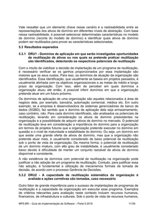 MPS.BR – Guia de Implementação de Software – Parte 5:2016 11/39
Vale ressaltar que um elemento chave nesse cenário é a rastreabilidade entre as
representações dos ativos de domínio em diferentes níveis de abstração. Com base
nessa rastreabilidade, é possível selecionar determinadas características no modelo
de domínio (recorte do modelo de domínio) e identificar quais ativos de domínio
podem ser reutilizados para prover as características selecionadas.
5.3 Resultados esperados
5.3.1 DRU1 - Domínios de aplicação em que serão investigadas oportunidades
de reutilização de ativos ou nos quais se pretende praticar reutilização
são identificados, detectando os respectivos potenciais de reutilização
Com o intuito de viabilizar a decisão de implantação de um programa de reutilização,
é necessário verificar se os ganhos proporcionados por essa implantação são
maiores que os seus custos. Para isso, os domínios de atuação da organização são
identificados. Essa identificação, que usualmente se baseia em projetos passados, é
usualmente alinhada com os objetivos organizacionais e as metas de médio e longo
prazo da organização. Com isso, além de perceber em quais domínios a
organização atuou até então, é possível inferir domínios em que a organização
pretende atuar em um futuro próximo.
Os domínios de aplicação de uma organização são aqueles relacionados à área de
negócio dela, por exemplo, bancária, automação comercial, médica etc. Em outro
exemplo, se a empresa é desenvolvedora de sistemas gerenciadores de banco de
dados (SGBD), faz sentido que o domínio de aplicação dela seja armazenamento,
caso contrário, não. Para cada domínio identificado, são analisados os potenciais de
reutilização, levando em consideração os ativos de domínio preexistentes na
organização e a possibilidade de adquirir ativos de domínio no mercado. O potencial
de reutilização leva em consideração a importância do domínio para a organização
em termos de projetos futuros que a organização pretende executar no domínio em
questão e o nível de maturidade e estabilidade do domínio. Ou seja, um domínio em
que existe uma grande oferta de ativos de domínio, mas que a organização não
pretende atuar mais, é usualmente considerado de baixo potencial de reutilização
sob o ponto de vista da organização. Da mesma forma, o potencial de reutilização
de um domínio imaturo, com alto grau de instabilidade, é usualmente considerado
baixo devido à dificuldade de manter um conjunto razoável de ativos de domínio
disponível e consistente.
A não existência de domínios com potencial de reutilização na organização pode
justificar a não adoção de um programa de reutilização. Contudo, para justificar essa
não adoção, é fundamental a utilização de mecanismos formais de tomada de
decisão, de acordo com o processo Gerência de Decisões.
5.3.2 DRU2 - A capacidade de reutilização sistemática da organização é
avaliada e ações corretivas são tomadas, caso necessário
Outro fator de grande importância para o sucesso de implantações de programas de
reutilização é a capacidade da organização em executar esse programa. Exemplos
de critérios relevantes para avaliação neste contexto incluem recursos humanos,
financeiros, de infraestrutura e culturais. Sob o ponto de vista de recursos humanos,
 