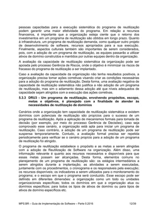MPS.BR – Guia de Implementação de Software – Parte 5:2016 12/39
pessoas capacitadas para a execução sistemática do programa de reutilização
podem garantir uma maior efetividade do programa. Em relação a recursos
financeiros, é importante que a organização esteja ciente que o retorno dos
investimentos em um programa de reutilização são obtidos em longo prazo. Quanto
à infraestrutura, um programa de reutilização demanda, como qualquer outro projeto
de desenvolvimento de software, recursos apropriados para a sua execução.
Finalmente, aspectos culturais também são importantes de serem considerados,
pois, com a adoção de um programa de reutilização, as equipes passarão a utilizar
ativos de domínio construídos e mantidos por outras equipes dentro da organização.
A avaliação da capacidade de reutilização sistemática da organização pode ser
apoiada pelo processo Gerência de Riscos, onde o objetivo é minimizar os riscos de
fracasso do programa de reutilização a ser implantado.
Caso a avaliação da capacidade da organização não tenha resultados positivos, a
organização precisa tomar ações corretivas visando criar as condições necessárias
para a adoção do programa de reutilização. Desta forma, uma avaliação negativa de
capacidade de reutilização sistemática não justifica a não adoção de um programa
de reutilização, mas sim o adiamento dessa adoção até que níveis adequados de
capacidade sejam atingidos com a execução das ações corretivas.
5.3.3 DRU3 - Um programa de reutilização, envolvendo propósitos, escopo,
metas e objetivos, é planejado com a finalidade de atender às
necessidades de reutilização de domínios
Cenários onde a organização tem capacidade de reutilização sistemática e existem
domínios com potenciais de reutilização são propícios para o sucesso de um
programa de reutilização. Após a aplicação de mecanismos formais para tomada de
decisão (por exemplo, por meio do processo Gerência de Decisões), caso seja
comprovado esse cenário, a organização está apta para iniciar um programa de
reutilização. Caso contrário, a adoção de um programa de reutilização pode ser
suspensa temporariamente. Contudo, a avaliação formal precisa ser repetida
periodicamente para verificar se o cenário propício para a adoção de um programa
de reutilização foi atingido.
O programa de reutilização estabelece o propósito e as metas a serem atingidas
com a adoção de Reutilização de Software na organização. Além disso, uma
informação relevante é quanto aos recursos necessários e disponíveis para que
essas metas possam ser alcançadas. Desta forma, elementos comuns no
planejamento de um programa de reutilização são: os estágios intermediários a
serem atingidos durante a implantação; as atividades a serem executadas,
juntamente com os procedimentos, o cronograma e os responsáveis pela execução;
os recursos disponíveis; os indicadores a serem utilizados para o monitoramento do
programa; e o escopo em que o programa será conduzido. Esse escopo pode ser
definido em diferentes dimensões: a organização como um todo ou unidades
organizacionais específicas; todos os domínios em que a organização atua ou
domínios específicos; para todos os tipos de ativos de domínio ou para tipos de
ativos de domínio específicos etc.
 