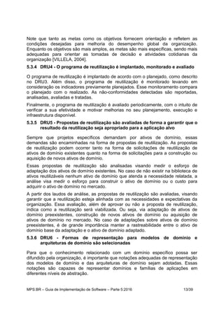 MPS.BR – Guia de Implementação de Software – Parte 5:2016 13/39
Note que tanto as metas como os objetivos fornecem orientação e refletem as
condições desejadas para melhoria do desempenho global da organização.
Enquanto os objetivos são mais amplos, as metas são mais específicas, sendo mais
adequadas para orientar as tomadas de decisão e atividades cotidianas da
organização [VILLELA, 2004].
5.3.4 DRU4 - O programa de reutilização é implantado, monitorado e avaliado
O programa de reutilização é implantado de acordo com o planejado, como descrito
no DRU3. Além disso, o programa de reutilização é monitorado levando em
consideração os indicadores previamente planejados. Esse monitoramento compara
o planejado com o realizado. As não-conformidades detectadas são reportadas,
analisadas, avaliadas e tratadas.
Finalmente, o programa de reutilização é avaliado periodicamente, com o intuito de
verificar a sua efetividade e motivar melhorias no seu planejamento, execução e
infraestrutura disponível.
5.3.5 DRU5 - Propostas de reutilização são avaliadas de forma a garantir que o
resultado da reutilização seja apropriado para a aplicação alvo
Sempre que projetos específicos demandam por ativos de domínio, essas
demandas são encaminhadas na forma de propostas de reutilização. As propostas
de reutilização podem ocorrer tanto na forma de solicitações de reutilização de
ativos de domínio existentes quanto na forma de solicitações para a construção ou
aquisição de novos ativos de domínio.
Essas propostas de reutilização são analisadas visando medir o esforço de
adaptação dos ativos de domínio existentes. No caso de não existir na biblioteca de
ativos reutilizáveis nenhum ativo de domínio que atenda a necessidade relatada, a
análise visa medir o esforço para construir o ativo de domínio ou o custo para
adquirir o ativo de domínio no mercado.
A partir dos laudos de análise, as propostas de reutilização são avaliadas, visando
garantir que a reutilização esteja alinhada com as necessidades e expectativas da
organização. Essa avaliação, além de aprovar ou não a proposta de reutilização,
indica como a reutilização será viabilizada. Ou seja, via adaptação de ativos de
domínio preexistentes, construção de novos ativos de domínio ou aquisição de
ativos de domínio no mercado. No caso de adaptações sobre ativos de domínio
preexistentes, é de grande importância manter a rastreabilidade entre o ativo de
domínio base da adaptação e o ativo de domínio adaptado.
5.3.6 DRU6 - Formas de representação para modelos de domínio e
arquiteturas de domínio são selecionadas
Para que o conhecimento relacionado com um domínio específico possa ser
difundido pela organização, é importante que notações adequadas de representação
dos modelos de domínio e das arquiteturas de domínio sejam adotadas. Essas
notações são capazes de representar domínios e famílias de aplicações em
diferentes níveis de abstração.
 