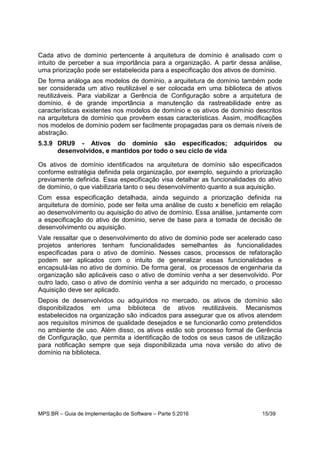 MPS.BR – Guia de Implementação de Software – Parte 5:2016 15/39
Cada ativo de domínio pertencente à arquitetura de domínio é analisado com o
intuito de perceber a sua importância para a organização. A partir dessa análise,
uma priorização pode ser estabelecida para a especificação dos ativos de domínio.
De forma análoga aos modelos de domínio, a arquitetura de domínio também pode
ser considerada um ativo reutilizável e ser colocada em uma biblioteca de ativos
reutilizáveis. Para viabilizar a Gerência de Configuração sobre a arquitetura de
domínio, é de grande importância a manutenção da rastreabilidade entre as
características existentes nos modelos de domínio e os ativos de domínio descritos
na arquitetura de domínio que provêem essas características. Assim, modificações
nos modelos de domínio podem ser facilmente propagadas para os demais níveis de
abstração.
5.3.9 DRU9 - Ativos do domínio são especificados; adquiridos ou
desenvolvidos, e mantidos por todo o seu ciclo de vida
Os ativos de domínio identificados na arquitetura de domínio são especificados
conforme estratégia definida pela organização, por exemplo, seguindo a priorização
previamente definida. Essa especificação visa detalhar as funcionalidades do ativo
de domínio, o que viabilizaria tanto o seu desenvolvimento quanto a sua aquisição.
Com essa especificação detalhada, ainda seguindo a priorização definida na
arquitetura de domínio, pode ser feita uma análise de custo x benefício em relação
ao desenvolvimento ou aquisição do ativo de domínio. Essa análise, juntamente com
a especificação do ativo de domínio, serve de base para a tomada de decisão de
desenvolvimento ou aquisição.
Vale ressaltar que o desenvolvimento do ativo de domínio pode ser acelerado caso
projetos anteriores tenham funcionalidades semelhantes às funcionalidades
especificadas para o ativo de domínio. Nesses casos, processos de refatoração
podem ser aplicados com o intuito de generalizar essas funcionalidades e
encapsulá-las no ativo de domínio. De forma geral, os processos de engenharia da
organização são aplicáveis caso o ativo de domínio venha a ser desenvolvido. Por
outro lado, caso o ativo de domínio venha a ser adquirido no mercado, o processo
Aquisição deve ser aplicado.
Depois de desenvolvidos ou adquiridos no mercado, os ativos de domínio são
disponibilizados em uma biblioteca de ativos reutilizáveis. Mecanismos
estabelecidos na organização são indicados para assegurar que os ativos atendem
aos requisitos mínimos de qualidade desejados e se funcionarão como pretendidos
no ambiente de uso. Além disso, os ativos estão sob processo formal de Gerência
de Configuração, que permita a identificação de todos os seus casos de utilização
para notificação sempre que seja disponibilizada uma nova versão do ativo de
domínio na biblioteca.
 