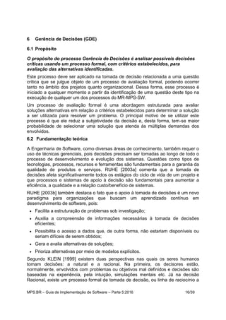 MPS.BR – Guia de Implementação de Software – Parte 5:2016 16/39
6 Gerência de Decisões (GDE)
6.1 Propósito
O propósito do processo Gerência de Decisões é analisar possíveis decisões
críticas usando um processo formal, com critérios estabelecidos, para
avaliação das alternativas identificadas.
Este processo deve ser aplicado na tomada de decisão relacionada a uma questão
crítica que se julgue objeto de um processo de avaliação formal, podendo ocorrer
tanto no âmbito dos projetos quanto organizacional. Dessa forma, esse processo é
iniciado a qualquer momento a partir da identificação de uma questão deste tipo na
execução de qualquer um dos processos do MR-MPS-SW.
Um processo de avaliação formal é uma abordagem estruturada para avaliar
soluções alternativas em relação a critérios estabelecidos para determinar a solução
a ser utilizada para resolver um problema. O principal motivo de se utilizar este
processo é que ele reduz a subjetividade da decisão e, desta forma, tem-se maior
probabilidade de selecionar uma solução que atenda às múltiplas demandas dos
envolvidos.
6.2 Fundamentação teórica
A Engenharia de Software, como diversas áreas de conhecimento, também requer o
uso de técnicas gerenciais, pois decisões precisam ser tomadas ao longo de todo o
processo de desenvolvimento e evolução dos sistemas. Questões como tipos de
tecnologias, processos, recursos e ferramentas são fundamentais para a garantia da
qualidade de produtos e serviços. RUHE [2003a] comenta que a tomada de
decisões afeta significativamente todos os estágios do ciclo de vida de um projeto e
que processos e sistemas de apoio à decisão são fundamentais para aumentar a
eficiência, a qualidade e a relação custo/benefício de sistemas.
RUHE [2003b] também destaca o fato que o apoio à tomada de decisões é um novo
paradigma para organizações que buscam um aprendizado contínuo em
desenvolvimento de software, pois:
 Facilita a estruturação de problemas sob investigação;
 Auxilia a compreensão de informações necessárias à tomada de decisões
eficientes;
 Possibilita o acesso a dados que, de outra forma, não estariam disponíveis ou
seriam difíceis de serem obtidos;
 Gera e avalia alternativas de soluções;
 Prioriza alternativas por meio de modelos explícitos.
Segundo KLEIN [1999] existem duas perspectivas nas quais os seres humanos
tomam decisões: a natural e a racional. Na primeira, os decisores estão,
normalmente, envolvidos com problemas ou objetivos mal definidos e decisões são
baseadas na experiência, pela intuição, simulações mentais etc. Já na decisão
Racional, existe um processo formal de tomada de decisão, ou linha de raciocínio a
 