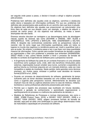 MPS.BR – Guia de Implementação de Software – Parte 5:2016 17/39
ser seguida onde passo a passo, o decisor é levado a atingir o objetivo proposto
pelo processo.
Problemas bem definidos são aqueles onde os objetivos, caminhos e obstáculos
estão claros e baseados em informações confiáveis. Por sua vez, problemas mal
definidos são caracterizados pela ausência de um caminho claro que leve à solução.
Os objetivos bem definidos são aqueles que proporcionam ao solucionador uma
linha clara de ação em sua direção como, por exemplo, o objetivo de adquirir o
produto de menor preço. Já nos objetivos mal definidos, as metas a serem
alcançadas não são claras.
Diversos estudos discutem as vantagens e as desvantagens tanto da abordagem
natural, quanto da racional, tais como [SCHANK e OWENS, 1987; KLEIN e
WEITZENFELD, 1978; LIPSHITZ e BAR-ILAN, 1996; GIGERENZER e SELTEN,
2002]. A despeito das controvérsias existentes entre as perspectivas natural e
racional, não há como negar que informações quantitativas estão em todos os
lugares no mundo dos negócios e a tendência parece ser: medir e quantificar tudo o
que se puder. No entanto, o problema passa a ser o que fazer com essa quantidade
massiva de informações. Como usá-las para auxiliar tomadores de decisão a ajudar
as organizações a lidar com problemas e pressões que enfrentam [WISNIEWSKI,
2002]? Aliado a isso, outros fatores tendem a levar o processo de tomada de
decisão no contexto da Engenharia de Software para a perspectiva racional:
 A Engenharia de Software faz parte de um contexto financeiro e é uma atividade
econômica como qualquer outra, onde, além dos benefícios introduzidos pelos
sistemas, organizações buscam ampliar seus lucros, aumentar a expectativa de
ganhos futuros ou minimizar prejuízos em um mercado dinâmico, cada vez mais
competitivo e repleto de incertezas. Neste sentido, tanto gerentes como técnicos
precisam, em muitos casos, embasar e justificar suas decisões de maneira
formal [COSTA et al., 2004];
 Durante um processo de desenvolvimento de software, geralmente há tempo
suficiente para se tomar decisões baseadas em uma análise mais detalhada,
como a sugerida pela perspectiva racional, diferentemente de decisões que
implicam risco de vida ou urgência absoluta como no caso de médicos, militares,
bombeiros e outros profissionais altamente pressionados pelo tempo;
 Permite que o registro dos processos seja reutilizado em futuras decisões,
facilitando a geração de conhecimento, o aprendizado organizacional, o
aperfeiçoamento do processo e a melhoria dos parâmetros de decisão; e
 Modelos de Referências de Processos e normas internacionais, tais como o
CMMI [CMMI Product Team, 2010], a ISO/IEC 12207 [ISO/IEC, 2008] e a
ISO/IEC 15504 [ISO/IEC, 2003], exigem processos formais de tomada de
decisão, seja para se obter uma certificação ou para atingir determinados níveis
de maturidade e capacitação em processos de software.
 