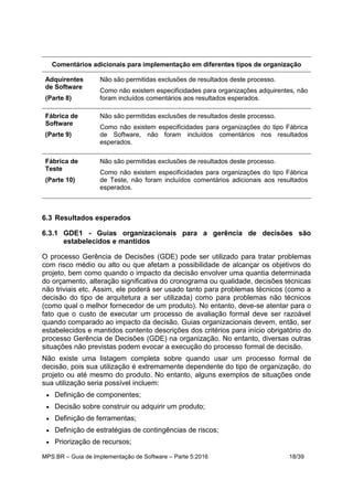 MPS.BR – Guia de Implementação de Software – Parte 5:2016 18/39
Comentários adicionais para implementação em diferentes tipos de organização
Adquirentes
de Software
(Parte 8)
Não são permitidas exclusões de resultados deste processo.
Como não existem especificidades para organizações adquirentes, não
foram incluídos comentários aos resultados esperados.
Fábrica de
Software
(Parte 9)
Não são permitidas exclusões de resultados deste processo.
Como não existem especificidades para organizações do tipo Fábrica
de Software, não foram incluídos comentários nos resultados
esperados.
Fábrica de
Teste
(Parte 10)
Não são permitidas exclusões de resultados deste processo.
Como não existem especificidades para organizações do tipo Fábrica
de Teste, não foram incluídos comentários adicionais aos resultados
esperados.
6.3 Resultados esperados
6.3.1 GDE1 - Guias organizacionais para a gerência de decisões são
estabelecidos e mantidos
O processo Gerência de Decisões (GDE) pode ser utilizado para tratar problemas
com risco médio ou alto ou que afetam a possibilidade de alcançar os objetivos do
projeto, bem como quando o impacto da decisão envolver uma quantia determinada
do orçamento, alteração significativa do cronograma ou qualidade, decisões técnicas
não triviais etc. Assim, ele poderá ser usado tanto para problemas técnicos (como a
decisão do tipo de arquitetura a ser utilizada) como para problemas não técnicos
(como qual o melhor fornecedor de um produto). No entanto, deve-se atentar para o
fato que o custo de executar um processo de avaliação formal deve ser razoável
quando comparado ao impacto da decisão. Guias organizacionais devem, então, ser
estabelecidos e mantidos contento descrições dos critérios para início obrigatório do
processo Gerência de Decisões (GDE) na organização. No entanto, diversas outras
situações não previstas podem evocar a execução do processo formal de decisão.
Não existe uma listagem completa sobre quando usar um processo formal de
decisão, pois sua utilização é extremamente dependente do tipo de organização, do
projeto ou até mesmo do produto. No entanto, alguns exemplos de situações onde
sua utilização seria possível incluem:
 Definição de componentes;
 Decisão sobre construir ou adquirir um produto;
 Definição de ferramentas;
 Definição de estratégias de contingências de riscos;
 Priorização de recursos;
 