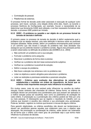 MPS.BR – Guia de Implementação de Software – Parte 5:2016 19/39
 Contratação de pessoal;
 Plataformas de sistemas.
O processo formal de decisão pode estar associado à execução de qualquer outro
processo, sem haver, contudo, uma relação direta entre eles. Assim, se durante o
processo Gerência de Configuração, por exemplo, houver a necessidade de se
determinar que ferramenta CASE será utilizada, e se fizer necessário formalizar esta
decisão, o processo GDE poderá ser iniciado.
6.3.2 GDE2 - O problema ou questão a ser objeto de um processo formal de
tomada de decisão é definido
O primeiro passo no processo de tomada de decisão é definir exatamente qual o
problema que se deseja resolver, pois esta definição é decisiva sobre as possíveis
soluções adotadas. Neste sentido, definir um problema erroneamente pode conduzir
a um caminho que não levará à solução do problema real. Esta atividade visa
assegurar que se pretende resolver o problema correto. Alguns dos principais pontos
a serem observados na definição de problema são [GOMES et al., 2003]:
 Não confundir um problema com a sua solução;
 Formular o problema como pergunta;
 Descrever o problema de forma clara e precisa;
 Verificar se o problema não tem base exclusivamente subjetiva;
 Verificar se o problema é suscetível de solução;
 Definir o escopo do problema;
 Não focar a atenção nos sintomas e sim no problema raiz;
 Listar os objetivos a serem atingidos para solucionar o problema;
 Listar as restrições e premissas existentes a possíveis soluções.
6.3.3 GDE3 - Critérios para avaliação das alternativas de solução são
estabelecidos e mantidos em ordem de importância, de forma que os
critérios mais importantes exerçam mais influência na avaliação
Em muitos casos, mais de uma variável pode influenciar na escolha da melhor
solução. Essas variáveis são chamadas de critérios. Dessa forma, os critérios de
avaliação devem ser priorizados e/ou ponderados para que possam ser aplicados e
a melhor solução possa ser escolhida, bem como os parâmetros de aceitação de
cada critério. A priorização ou a ponderação dos critérios poderá ser feita por uma
ou mais pessoas. É interessante que se registre o resultado do trabalho com os
motivos que levaram à escolha dos critérios e sua priorização e/ou ponderação.
Pode-se, também, registrar os motivos que levaram à recusa de alguns critérios.
Para garantir objetividade, os critérios escolhidos não devem ser tendenciosos e
devem ser escolhidos apenas aqueles que colaboram para que o objetivo seja
alcançado. Na priorização ou ponderação de critérios, estes devem ser ordenados
de tal forma que o critério com maior grau de prioridade seja o que tenha maior
influência no processo de decisão.
 