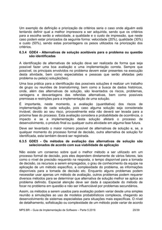 MPS.BR – Guia de Implementação de Software – Parte 5:2016 20/39
Um exemplo de definição e priorização de critérios seria o caso onde alguém está
tentando definir qual a melhor impressora a ser adquirida, sendo que os critérios
para a escolha serão a velocidade, a qualidade e o custo de impressão, que neste
caso podem estar priorizados da seguinte forma: velocidade (20%), qualidade (30%)
e custo (50%), sendo estas porcentagens os pesos utilizados na priorização dos
critérios.
6.3.4 GDE4 - Alternativas de solução aceitáveis para o problema ou questão
são identificadas
A identificação de alternativas de solução deve ser realizada de forma que seja
possível fazer uma boa avaliação e uma implementação correta. Sempre que
possível, os principais envolvidos no problema devem estar presentes na execução
desta atividade, bem como especialistas e pessoas que serão afetadas pelo
problema ou pela(s) solução(ões).
Uma boa prática para a identificação das possíveis soluções é realizar um trabalho
de grupo ou reuniões de brainstorming, bem como a busca de dados históricos,
onde, além das alternativas de solução, são levantados os riscos, problemas,
vantagens e desvantagens das referidas alternativas, bem como possíveis
premissas e restrições para a implementação de uma solução.
É importante, neste momento, a avaliação (quantitativa) dos riscos de
implementação de cada solução, pois caso alguma solução seja considerada
inviável, devido ao seu risco, provavelmente esta não deverá ser levada para a
próxima fase do processo. Esta avaliação considera a probabilidade de ocorrência, o
impacto e se a implementação desta solução afetará o processo de
desenvolvimento, o produto final ou qualquer outra atividade em alguma fase futura.
Deve ser levantado o maior número possível de alternativas de solução e, se, a
qualquer momento do processo formal de decisão, outra alternativa de solução for
identificada, esta também deverá ser registrada.
6.3.5 GDE5 - Os métodos de avaliação das alternativas de solução são
selecionados de acordo com sua viabilidade de aplicação
Não existe um consenso sobre qual o melhor método a ser utilizado em um
processo formal de decisão, pois eles dependem diretamente de vários fatores, tais
como o nível de precisão requerido na resposta, o tempo disponível para a tomada
de decisão, os recursos a serem empregados, o grau de conhecimento da equipe na
aplicação de um método específico, a complexidade do problema, as informações
disponíveis para a tomada de decisão etc. Enquanto alguns problemas podem
necessitar usar apenas um método de avaliação, outros problemas podem requerer
diversos métodos para se determinar que alternativa de solução melhor se aplica ao
problema definido. Especial atenção deve ser dada à capacidade do método de
focar no problema em questão e não ser influenciável por problemas secundários.
Assim, os métodos a serem usados para avaliação podem variar desde uma simples
reunião a simulações ao uso de modelos probabilísticos complexos, chegando ao
desenvolvimento de sistemas especialistas para situações mais específicas. O nível
de detalhamento, sofisticação ou complexidade de um método pode variar de acordo
 