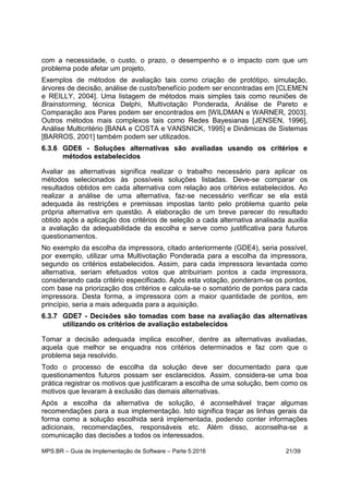 MPS.BR – Guia de Implementação de Software – Parte 5:2016 21/39
com a necessidade, o custo, o prazo, o desempenho e o impacto com que um
problema pode afetar um projeto.
Exemplos de métodos de avaliação tais como criação de protótipo, simulação,
árvores de decisão, análise de custo/benefício podem ser encontradas em [CLEMEN
e REILLY, 2004]. Uma listagem de métodos mais simples tais como reuniões de
Brainstorming, técnica Delphi, Multivotação Ponderada, Análise de Pareto e
Comparação aos Pares podem ser encontrados em [WILDMAN e WARNER, 2003].
Outros métodos mais complexos tais como Redes Bayesianas [JENSEN, 1996],
Análise Multicritério [BANA e COSTA e VANSNICK, 1995] e Dinâmicas de Sistemas
[BARROS, 2001] também podem ser utilizados.
6.3.6 GDE6 - Soluções alternativas são avaliadas usando os critérios e
métodos estabelecidos
Avaliar as alternativas significa realizar o trabalho necessário para aplicar os
métodos selecionados às possíveis soluções listadas. Deve-se comparar os
resultados obtidos em cada alternativa com relação aos critérios estabelecidos. Ao
realizar a análise de uma alternativa, faz-se necessário verificar se ela está
adequada às restrições e premissas impostas tanto pelo problema quanto pela
própria alternativa em questão. A elaboração de um breve parecer do resultado
obtido após a aplicação dos critérios de seleção a cada alternativa analisada auxilia
a avaliação da adequabilidade da escolha e serve como justificativa para futuros
questionamentos.
No exemplo da escolha da impressora, citado anteriormente (GDE4), seria possível,
por exemplo, utilizar uma Multivotação Ponderada para a escolha da impressora,
segundo os critérios estabelecidos. Assim, para cada impressora levantada como
alternativa, seriam efetuados votos que atribuiriam pontos a cada impressora,
considerando cada critério especificado. Após esta votação, ponderam-se os pontos,
com base na priorização dos critérios e calcula-se o somatório de pontos para cada
impressora. Desta forma, a impressora com a maior quantidade de pontos, em
princípio, seria a mais adequada para a aquisição.
6.3.7 GDE7 - Decisões são tomadas com base na avaliação das alternativas
utilizando os critérios de avaliação estabelecidos
Tomar a decisão adequada implica escolher, dentre as alternativas avaliadas,
aquela que melhor se enquadra nos critérios determinados e faz com que o
problema seja resolvido.
Todo o processo de escolha da solução deve ser documentado para que
questionamentos futuros possam ser esclarecidos. Assim, considera-se uma boa
prática registrar os motivos que justificaram a escolha de uma solução, bem como os
motivos que levaram à exclusão das demais alternativas.
Após a escolha da alternativa de solução, é aconselhável traçar algumas
recomendações para a sua implementação. Isto significa traçar as linhas gerais da
forma como a solução escolhida será implementada, podendo conter informações
adicionais, recomendações, responsáveis etc. Além disso, aconselha-se a
comunicação das decisões a todos os interessados.
 