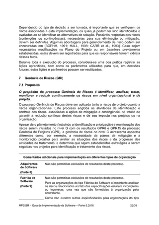 MPS.BR – Guia de Implementação de Software – Parte 5:2016 22/39
Dependendo do tipo de decisão a ser tomada, é importante que se verifiquem os
riscos associados a esta implementação, os quais já podem ter sido identificados e
avaliados ao se identificar as alternativas de solução. Possíveis respostas aos riscos
(contenções ou contingências), necessárias para sua eliminação ou mitigação,
devem ser definidas. Algumas abordagens para gerenciamento de risco podem ser
encontradas em [BOEHM, 1991; HALL, 1998; CARR et al., 1993]. Caso sejam
necessárias modificações no Plano do Projeto ou em baselines previamente
estabelecidas, estas devem ser registradas para que os responsáveis tomem ciência
desses fatos.
Durante toda a execução do processo, considera-se uma boa prática registrar as
lições aprendidas, bem como os parâmetros utilizados para que, em decisões
futuras, estas lições e parâmetros possam ser reutilizados.
7 Gerência de Riscos (GRI)
7.1 Propósito
O propósito do processo Gerência de Riscos é identificar, analisar, tratar,
monitorar e reduzir continuamente os riscos em nível organizacional e de
projeto.
O processo Gerência de Riscos deve ser aplicado tanto a riscos de projeto quanto a
riscos organizacionais. Este processo engloba as atividades de identificação e
controle dos riscos, associadas a ações de mitigação e contingência, no intuito de
garantir a redução contínua destes riscos e de seu impacto nos projetos ou na
organização.
Apesar de o planejamento (incluindo a identificação e priorização) e monitoração dos
riscos serem iniciados no nível G com os resultados GPR6 e GPR15 do processo
Gerência de Projetos (GPR), a gerência de riscos no nível C acrescenta aspectos
diferentes como, por exemplo, a necessidade de planos de mitigação e a
monitoração proativa para avaliar as situações dos riscos e do progresso das
atividades de tratamento, e determina que sejam estabelecidas estratégias a serem
seguidas nos projetos para identificação e tratamento dos riscos.
Comentários adicionais para implementação em diferentes tipos de organização
Adquirentes
de Software
(Parte 8)
Não são permitidas exclusões de resultados deste processo.
Fábrica de
Software
(Parte 9)
Não são permitidas exclusões de resultados deste processo.
Para as organizações do tipo Fábrica de Software é importante analisar
os riscos relacionados ao fato das especificações estarem incompletas
ou incorretas, uma vez que são fornecidas à organização pela
contratante.
Como não existem outras especificidades para organizações do tipo
 