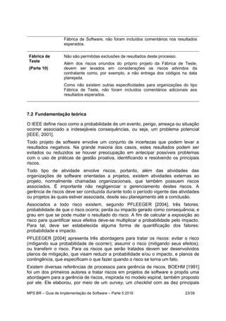 MPS.BR – Guia de Implementação de Software – Parte 5:2016 23/39
Fábrica de Software, não foram incluídos comentários nos resultados
esperados.
Fábrica de
Teste
(Parte 10)
Não são permitidas exclusões de resultados deste processo.
Além dos riscos oriundos do próprio projeto da Fábrica de Teste,
devem ser levados em considerações os riscos advindos da
contratante como, por exemplo, a não entrega dos códigos na data
planejada.
Como não existem outras especificidades para organizações do tipo
Fábrica de Teste, não foram incluídos comentários adicionais aos
resultados esperados.
7.2 Fundamentação teórica
O IEEE define risco como a probabilidade de um evento, perigo, ameaça ou situação
ocorrer associado a indesejáveis consequências, ou seja, um problema potencial
[IEEE, 2001].
Todo projeto de software envolve um conjunto de incertezas que podem levar a
resultados negativos. Na grande maioria dos casos, estes resultados podem ser
evitados ou reduzidos se houver preocupação em antecipar possíveis problemas
com o uso de práticas de gestão proativa, identificando e resolvendo os principais
riscos.
Todo tipo de atividade envolve riscos, portanto, além das atividades das
organizações de software orientadas a projetos, existem atividades externas ao
projeto, normalmente chamadas organizacionais, que também possuem riscos
associados. É importante não negligenciar o gerenciamento destes riscos. A
gerência de riscos deve ser conduzida durante todo o período vigente das atividades
ou projetos às quais estiver associada, desde seu planejamento até a conclusão.
Associados a todo risco existem, segundo PFLEEGER [2004], três fatores:
probabilidade de que o risco ocorra; perda ou impacto gerado como consequência; e
grau em que se pode mudar o resultado do risco. A fim de calcular a exposição ao
risco para quantificar seus efeitos deve-se multiplicar a probabilidade pelo impacto.
Para tal, deve ser estabelecida alguma forma de quantificação dos fatores:
probabilidade e impacto.
PFLEEGER [2004] apresenta três abordagens para tratar os riscos: evitar o risco
(mitigando sua probabilidade de ocorrer); assumir o risco (mitigando seus efeitos);
ou transferir o risco. Para os riscos que serão tratados devem ser desenvolvidos
planos de mitigação, que visam reduzir a probabilidade e/ou o impacto, e planos de
contingência, que especificam o que fazer quando o risco se torna um fato.
Existem diversas referências de processos para gerência de riscos. BOEHM [1991]
foi um dos primeiros autores a tratar riscos em projetos de software e propôs uma
abordagem para a gerência de riscos, inspirada no modelo espiral, também proposto
por ele. Ele elaborou, por meio de um survey, um checklist com as dez principais
 