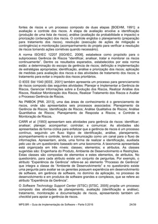 MPS.BR – Guia de Implementação de Software – Parte 5:2016 24/39
fontes de riscos e um processo composto de duas etapas [BOEHM, 1991]: a
avaliação e controle dos riscos. A etapa de avaliação envolve a identificação
(produção de uma lista de riscos), análise (avaliação da probabilidade e impacto) e
priorização (ordenação) dos riscos. O controle engloba o planejamento (preparação
para tratamento dos riscos), resolução (execução de ações de mitigação e
contingência) e monitoração (acompanhamento do projeto para verificar a resolução
de riscos tomando ações corretivas quando necessário).
A norma ISO/IEC 12207 [ISO/IEC, 2008], estabelece como propósito para o
subprocesso Gerência de Riscos “identificar, analisar, tratar e monitorar os riscos
continuamente”. Dentre os resultados esperados, estabelecidos por esta norma
estão: a determinação do escopo da gerência de riscos; definição e implementação
de estratégias apropriadas; identificação, análise e priorização dos riscos; aplicação
de medidas para avaliação dos riscos e das atividades de tratamento dos riscos; e
tratamento para evitar o impacto dos riscos prioritários.
O IEEE Std 1540 [IEEE, 2001] também apresenta um processo para gerenciamento
de riscos composto das seguintes atividades: Planejar e Implementar a Gerência de
Riscos, Gerenciar Informações sobre a Evolução dos Riscos, Realizar Análise dos
Riscos, Realizar Monitoração dos Riscos, Realizar Tratamento dos Riscos e Avaliar
o Processo Gerência de Riscos.
No PMBOK [PMI, 2013], uma das áreas de conhecimento é o gerenciamento de
riscos, onde são apresentados seis processos associados: Planejamento da
Gerência de Riscos; Identificação de Riscos; Análise Qualitativa de Riscos; Análise
Quantitativa de Riscos; Planejamento de Resposta a Riscos; e Controle e
Monitoração de Riscos.
CARR et al. [1993] apresentam seis atividades para gerência de riscos: identificar;
analisar; planejar; acompanhar; controlar; e comunicar. As atividades são
apresentadas de forma cíclica para enfatizar que a gerência de riscos é um processo
contínuo, seguindo um fluxo lógico de identificação, análise, planejamento,
acompanhamento e controle, tendo a comunicação como um canal para o fluxo de
informações. Apresentam, ainda, uma forma de realizar a identificação, auxiliada
pelo uso de um questionário baseado em uma taxonomia. A taxonomia apresentada
está organizada em três níveis: classes; elementos; e atributos. As classes
sugeridas são: Engenharia do Produto, Ambiente de Desenvolvimento e Restrições.
Estas classes são compostas de elementos e estes elementos, de atributos. No
questionário, para cada atributo existe um conjunto de perguntas. Por exemplo, o
atributo “Experiência da Gerência” refere-se ao elemento “Processo de Gerência”
que integra a classe de “Ambiente de Desenvolvimento” e no questionário existe
uma pergunta para avaliar se os gerentes possuem experiência em desenvolvimento
de software, em gerência de software, no domínio da aplicação, no processo de
desenvolvimento e em produtos de software grandes e complexos, que se refere ao
atributo “Experiência da Gerência”.
O Software Technology Support Center (STSC) [STSC, 2005] propõe um processo
composto das atividades de planejamento, avaliação (identificação e análise),
tratamento, monitoração e documentação de riscos, apresentando também um
checklist para apoiar a gerência de riscos.
 