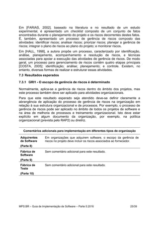 MPS.BR – Guia de Implementação de Software – Parte 5:2016 25/39
Em [FARIAS, 2002], baseado na literatura e no resultado de um estudo
experimental, é apresentado um checklist composto de um conjunto de fatos
encontrados durante o planejamento do projeto e os riscos decorrentes destes fatos.
É, também, apresentado um processo de gerência de riscos composto das
atividades: identificar riscos; analisar riscos; priorizar riscos; planejar a gerência de
riscos; integrar o plano de riscos ao plano do projeto; e monitorar riscos.
Em [HALL, 1998], a autora propõe um processo, caracterizado por identificação,
análise, planejamento, acompanhamento e resolução de riscos, e técnicas
associadas para apoiar a execução das atividades de gerência de riscos. De modo
geral, um processo para gerenciamento de riscos contém quatro etapas principais
[COSTA, 2005]: identificação; análise; planejamento; e controle. Existem, no
entanto, diversas formas de realizar e estruturar essas atividades.
7.3 Resultados esperados
7.3.1 GRI1 - O escopo da gerência de riscos é determinado
Normalmente, aplica-se a gerência de riscos dentro do âmbito dos projetos, mas
este processo também deve ser aplicado para atividades organizacionais.
Para que este resultado esperado seja atendido deve-se definir claramente a
abrangência de aplicação do processo de gerência de riscos na organização em
relação à sua estrutura organizacional e de processos. Por exemplo, o processo de
gerência de riscos pode ser aplicado no âmbito de todos os projetos de software e
na área de melhoria de processos e treinamento organizacional. Isto deve estar
explícito em algum documento da organização, por exemplo, na política
organizacional (prevista pelo RAP2) ou diretriz.
Comentários adicionais para implementação em diferentes tipos de organização
Adquirentes
de Software
(Parte 8)
Em organizações que adquirem software, o escopo da gerência de
riscos no projeto deve incluir os riscos associados ao fornecedor.
Fábrica de
Software
(Parte 9)
Sem comentário adicional para este resultado.
Fábrica de
Teste
(Parte 10)
Sem comentário adicional para este resultado.
 