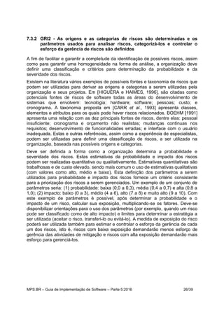 MPS.BR – Guia de Implementação de Software – Parte 5:2016 26/39
7.3.2 GRI2 - As origens e as categorias de riscos são determinadas e os
parâmetros usados para analisar riscos, categorizá-los e controlar o
esforço da gerência de riscos são definidos
A fim de facilitar e garantir a completude da identificação de possíveis riscos, assim
como para garantir uma homogeneidade na forma de análise, a organização deve
definir uma classificação e critérios para determinação da probabilidade e da
severidade dos riscos.
Existem na literatura vários exemplos de possíveis fontes e taxonomia de riscos que
podem ser utilizadas para derivar as origens e categorias a serem utilizadas pela
organização e seus projetos. Em [HIGUERA e HAIMES, 1996], são citadas como
potenciais fontes de riscos de software todas as áreas do desenvolvimento de
sistemas que envolvem: tecnologia; hardware; software; pessoas; custo; e
cronograma. A taxonomia proposta em [CARR et al., 1993] apresenta classes,
elementos e atributos para os quais pode haver riscos relacionados. BOEHM [1991]
apresenta uma relação com as dez principais fontes de riscos, dentre elas: pessoal
insuficiente; cronograma e orçamento não realistas; mudanças contínuas nos
requisitos; desenvolvimento de funcionalidades erradas; e interface com o usuário
inadequada. Estas e outras referências, assim como a experiência de especialistas,
podem ser utilizadas para definir uma classificação de riscos, a ser utilizada na
organização, baseada nas possíveis origens e categorias.
Deve ser definida a forma como a organização determina a probabilidade e
severidade dos riscos. Estas estimativas da probabilidade e impacto dos riscos
podem ser realizadas quantitativa ou qualitativamente. Estimativas quantitativas são
trabalhosas e de custo elevado, sendo mais comum o uso de estimativas qualitativas
(com valores como alto, médio e baixo). Esta definição dos parâmetros a serem
utilizados para probabilidade e impacto dos riscos fornece um critério consistente
para a priorização dos riscos a serem gerenciados. Um exemplo de um conjunto de
parâmetros seria: (1) probabilidade: baixa (0,0 a 0,3), média (0,4 a 0,7) e alta (0,8 a
1,0); (2) impacto: baixo (0 a 3), médio (4 a 6), alto (7 a 8) e muito alto (9 a 10). Com
este exemplo de parâmetros é possível, após determinar a probabilidade e o
impacto de um risco, calcular sua exposição, multiplicando-se os fatores. Deve-se
disponibilizar orientações para o uso dos parâmetros (por exemplo, quando um risco
pode ser classificado como de alto impacto) e limites para determinar a estratégia a
ser utilizada (aceitar o risco, transferi-lo ou evitá-lo). A medida de exposição do risco
poderá ser utilizada também para estimar e controlar o esforço da gerência de cada
um dos riscos, isto é, riscos com baixa exposição demandarão menos esforço de
gerência das atividades de mitigação e riscos com alta exposição demandarão mais
esforço para gerenciá-los.
 
