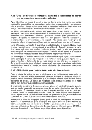 MPS.BR – Guia de Implementação de Software – Parte 5:2016 29/39
7.3.5 GRI5 - Os riscos são priorizados, estimados e classificados de acordo
com as categorias e os parâmetros definidos
Após identificar os riscos é possível que se tenha uma lista numerosa, sendo
necessário organizá-los em categorias e determinar uma prioridade. Normalmente
não é possível realizar ações para tratar e monitorar todos os riscos com boa
relação de custo/benefício, sendo importante escolher um subconjunto.
A forma mais eficiente de realizar esta priorização é pelo cálculo do grau de
exposição. Para isso, deve-se determinar a probabilidade e o impacto dos riscos,
baseados nos parâmetros definidos (possíveis valores para probabilidade e
impacto). De posse das estimativas dos riscos será possível o cálculo da exposição,
multiplicando-se a probabilidade pelo impacto. Os riscos com maior grau de
exposição são os principais candidatos a serem os escolhidos para serem tratados.
Uma dificuldade, entretanto, é quantificar a probabilidade e o impacto. Quanto mais
precisa for a estimativa, mais custosa é a sua obtenção. Portanto, em grande parte
dos casos, aplica-se uma análise qualitativa (baixo, médio e alto) que pode ser
traduzida para valores quantitativos simples (com uma escala de 0 a 10), baseada
na experiência de especialistas e dados históricos de projetos anteriores.
Na priorização dos riscos é interessante levar em consideração o grau de dificuldade
para realização de ações de mitigação associadas ao risco que, em alguns casos,
pode inviabilizar o tratamento de um risco apesar de seu alto grau de exposição.
Deve-se documentar tanto a lista de riscos geral, com seus respectivos parâmetros
estabelecidos, quanto a relação de riscos priorizada. Os interessados devem ser
comunicados.
7.3.6 GRI6 - Planos para a mitigação de riscos são desenvolvidos
Com o intuito de mitigar os riscos, diminuindo a probabilidade de ocorrência ou
atenuar os possíveis efeitos decorrentes, deve-se estabelecer planos de mitigação
para os riscos prioritários, lembrando que a execução dessas ações trazem custos
adicionais ao projeto. Os planos de mitigação serão executados antes que o risco
ocorra para diminuir sua probabilidade e/ou impacto.
É importante, também, o desenvolvimento de planos de contingência para garantir
que se esteja preparado para a ocorrência de um determinado risco que não se
deseja aceitar. É importante mencionar que é possível escolher evitar um risco com
o uso de planos de mitigação ou aceitá-lo, mas, para isso, deve-se estar preparado
senão a gerência de riscos não será efetiva. Os planos de contingência devem ser
colocados em prática apenas caso o risco torne-se uma realidade.
Tanto para o plano de mitigação quanto para o plano de contingência devem ser
definidos os responsáveis pela execução das ações. Deve-se definir formas de
acompanhamento para os riscos e indicadores para disparar a execução de um
plano de mitigação ou de contingência. De acordo com a interação com o GPR10, a
gerência de riscos deve ser feita de forma integrada ao plano do projeto.
 