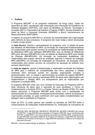 MPS.BR – Guia de Implementação de Software – Parte 5:2016 3/39
1 Prefácio
O Programa MPS.BR1
é um programa mobilizador, de longo prazo, criado em
dezembro de 2003, coordenado pela Associação para Promoção da Excelência do
Software Brasileiro (SOFTEX), com apoio do Ministério da Ciência, Tecnologia e
Inovação (MCTI), Financiadora de Estudos e Projetos (FINEP), Serviço Brasileiro de
Apoio às Micro e Pequenas Empresas (SEBRAE) e Banco Interamericano de
Desenvolvimento (BID/FUMIN).
O objetivo do programa MPS.BR é o aumento da competitividade das organizações
pela melhoria de seus processos. O programa tem duas metas a serem alcançadas
a médio e longo prazos:
a) meta técnica, visando o aprimoramento do programa, com: (i) edição de guias
dos Modelos de Maturidade do MPS; (ii) formação de Instituições Implementadoras
(II) credenciadas para prestar serviços de consultoria de implementação do Modelo
de Referência MPS para Software (MR-MPS-SW), e/ou do Modelo de Referência
MPS para Serviços (MR-MPS-SV) e/ou do Modelo de Referência MPS para Gestão
de Pessoas (MR-MPS-RH); (iii) formação de Instituições Avaliadoras (IA)
credenciadas para prestar serviços de avaliação seguindo o método de avaliação
MPS (MA-MPS); (iv) formação de Instituições de Consultoria de Aquisição (ICA)
credenciadas para prestar serviços de consultoria de aquisição de software e/ou
serviços relacionados;
b) meta de negócio, visando à disseminação e viabilização na adoção dos Modelos
do MPS para a melhoria da competitividade das micro, pequenas e médias
empresas (foco principal) quanto em grandes organizações privadas e
governamentais, com: (i) criação e aprimoramento do modelo de negócio MN-MPS;
(ii) realização de cursos, provas e workshops MPS; (iii) apoio para organizações que
implementaram o Modelo MPS; (iv) transparência para as organizações que
realizaram a avaliação MPS.
O programa MPS.BR conta com uma Unidade de Execução do Programa (UEP) e
duas estruturas de apoio para a execução de suas atividades, o Fórum de
Credenciamento e Controle (FCC) e a Equipe Técnica do Modelo (ETM). Por meio
destas estruturas, o Programa MPS.BR pode contar com a participação de
representantes de universidades, instituições governamentais, centros de pesquisa e
organizações privadas, os quais contribuem com suas visões complementares que
agregam valor e qualidade ao Programa.
Cabe ao FCC: (i) emitir parecer que subsidie as decisões da SOFTEX sobre o
credenciamento de Instituições Implementadoras (II), Instituições de Consultoria de
1
MPS.BR, MPS, MR-MPS-SW, MR-MPS-SV, MR-MPS-RH, MA-MPS e MN-MPS são marcas
da SOFTEX. A sigla MPS.BR está associada ao Programa MPS.BR, que é coordenado pela
SOFTEX. A sigla MPS é uma marca genérica associada aos Modelos MPS, compreendendo
as sigla MPS-SW associada à Melhoria de Processo de Software, a sigla MPS-SV associada
à Melhoria de Processo de Serviços e a sigla MPS-RH associada à melhoria de Processo de
Recursos Humanos.
 
