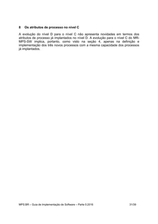 MPS.BR – Guia de Implementação de Software – Parte 5:2016 31/39
8 Os atributos de processo no nível C
A evolução do nível D para o nível C não apresenta novidades em termos dos
atributos de processo já implantados no nível D. A evolução para o nível C do MR-
MPS-SW implica, portanto, como visto na seção 4, apenas na definição e
implementação dos três novos processos com a mesma capacidade dos processos
já implantados.
 