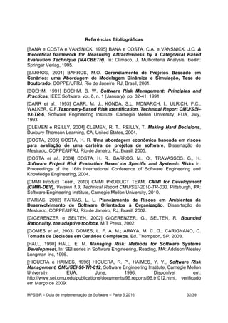 MPS.BR – Guia de Implementação de Software – Parte 5:2016 32/39
Referências Bibliográficas
[BANA e COSTA e VANSNICK, 1995] BANA e COSTA, C.A. e VANSNICK, J.C. A
theoretical framework for Measuring Attractiveness by a Categorical Based
Evaluation Technique (MACBETH). In: Clímaco, J. Multicriteria Analysis. Berlin:
Springer Verlag, 1995.
[BARROS, 2001] BARROS, M.O. Gerenciamento de Projetos Baseado em
Cenários: uma Abordagem de Modelagem Dinâmica e Simulação, Tese de
Doutorado, COPPE/UFRJ, Rio de Janeiro, RJ, Brasil, 2001.
[BOEHM, 1991] BOEHM, B. W. Software Risk Management: Principles and
Practices, IEEE Software, vol. 8, n. 1 (January), pp. 32-41, 1991.
[CARR et al., 1993] CARR, M. J., KONDA, S.L, MONARCH, I., ULRICH, F.C.,
WALKER, C.F.Taxonomy-Based Risk Identification, Technical Report CMU/SEI–
93-TR-6, Software Engineering Institute, Carnegie Mellon University, EUA, July,
1993.
[CLEMEN e REILLY, 2004] CLEMEN, R. T., REILLY, T. Making Hard Decisions,
Duxbury Thomson Learning, CA, United States, 2004.
[COSTA, 2005] COSTA, H. R. Uma abordagem econômica baseada em riscos
para avaliação de uma carteira de projetos de software, Dissertação de
Mestrado, COPPE/UFRJ, Rio de Janeiro, RJ, Brasil, 2005.
[COSTA et al., 2004] COSTA, H. R., BARROS, M., O., TRAVASSOS, G., H.
Software Project Risk Evaluation Based on Specific and Systemic Risks in:
Proceedings of the 16th International Conference of Software Engineering and
Knowledge Engineering, 2004.
[CMMI Product Team, 2010] CMMI PRODUCT TEAM, CMMI for Development
(CMMI-DEV), Version 1.3, Technical Report CMU/SEI-2010-TR-033. Pittsburgh, PA:
Software Engineering Institute, Carnegie Mellon University, 2010.
[FARIAS, 2002] FARIAS, L. L. Planejamento de Riscos em Ambientes de
Desenvolvimento de Software Orientados à Organização, Dissertação de
Mestrado, COPPE/UFRJ, Rio de Janeiro, RJ, Brasil, 2002.
[GIGERENZER e SELTEN, 2002] GIGERENZER, G., SELTEN, R. Bounded
Rationality, the adaptive toolbox, MIT Press, 2002.
[GOMES et al., 2003] GOMES, L. F. A. M.; ARAYA, M. C. G.; CARIGNANO, C.
Tomada de Decisões em Cenários Complexos. Ed. Thompson, SP, 2003.
[HALL, 1998] HALL, E. M. Managing Risk: Methods for Software Systems
Development, In: SEI series in Software Engineering, Reading, MA: Addison Wesley
Longman Inc, 1998.
[HIGUERA e HAIMES, 1996] HIGUERA, R. P., HAIMES, Y. Y., Software Risk
Management, CMU/SEI-96-TR-012, Software Engineering Institute, Carnegie Mellon
University, EUA, June, 1996. Disponível em:
http://www.sei.cmu.edu/publications/documents/96.reports/96.tr.012.html, verificado
em Março de 2009.
 