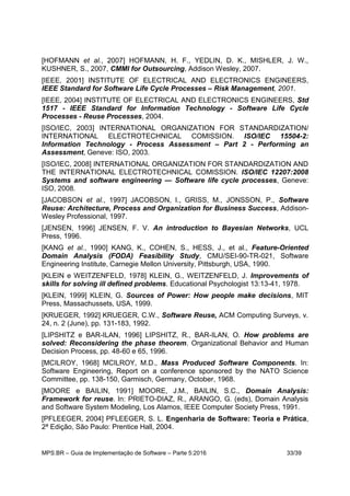 MPS.BR – Guia de Implementação de Software – Parte 5:2016 33/39
[HOFMANN et al., 2007] HOFMANN, H. F., YEDLIN, D. K., MISHLER, J. W.,
KUSHNER, S., 2007, CMMI for Outsourcing, Addison Wesley, 2007.
[IEEE, 2001] INSTITUTE OF ELECTRICAL AND ELECTRONICS ENGINEERS,
IEEE Standard for Software Life Cycle Processes – Risk Management, 2001.
[IEEE, 2004] INSTITUTE OF ELECTRICAL AND ELECTRONICS ENGINEERS, Std
1517 - IEEE Standard for Information Technology - Software Life Cycle
Processes - Reuse Processes, 2004.
[ISO/IEC, 2003] INTERNATIONAL ORGANIZATION FOR STANDARDIZATION/
INTERNATIONAL ELECTROTECHNICAL COMISSION. ISO/IEC 15504-2:
Information Technology - Process Assessment – Part 2 - Performing an
Assessment, Geneve: ISO, 2003.
[ISO/IEC, 2008] INTERNATIONAL ORGANIZATION FOR STANDARDIZATION AND
THE INTERNATIONAL ELECTROTECHNICAL COMISSION. ISO/IEC 12207:2008
Systems and software engineering — Software life cycle processes, Geneve:
ISO, 2008.
[JACOBSON et al., 1997] JACOBSON, I., GRISS, M., JONSSON, P., Software
Reuse: Architecture, Process and Organization for Business Success, Addison-
Wesley Professional, 1997.
[JENSEN, 1996] JENSEN, F. V. An introduction to Bayesian Networks, UCL
Press, 1996.
[KANG et al., 1990] KANG, K., COHEN, S., HESS, J., et al., Feature-Oriented
Domain Analysis (FODA) Feasibility Study, CMU/SEI-90-TR-021, Software
Engineering Institute, Carnegie Mellon University, Pittsburgh, USA, 1990.
[KLEIN e WEITZENFELD, 1978] KLEIN, G., WEITZENFELD, J. Improvements of
skills for solving ill defined problems. Educational Psychologist 13:13-41, 1978.
[KLEIN, 1999] KLEIN, G. Sources of Power: How people make decisions, MIT
Press, Massachussets, USA, 1999.
[KRUEGER, 1992] KRUEGER, C.W., Software Reuse, ACM Computing Surveys, v.
24, n. 2 (June), pp. 131-183, 1992.
[LIPSHITZ e BAR-ILAN, 1996] LIPSHITZ, R., BAR-ILAN, O. How problems are
solved: Reconsidering the phase theorem. Organizational Behavior and Human
Decision Process, pp. 48-60 e 65, 1996.
[MCILROY, 1968] MCILROY, M.D., Mass Produced Software Components. In:
Software Engineering, Report on a conference sponsored by the NATO Science
Committee, pp. 138-150, Garmisch, Germany, October, 1968.
[MOORE e BAILIN, 1991] MOORE, J.M., BAILIN, S.C., Domain Analysis:
Framework for reuse. In: PRIETO-DIAZ, R., ARANGO, G. (eds), Domain Analysis
and Software System Modeling, Los Alamos, IEEE Computer Society Press, 1991.
[PFLEEGER, 2004] PFLEEGER, S. L. Engenharia de Software: Teoria e Prática,
2ª Edição, São Paulo: Prentice Hall, 2004.
 
