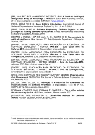 MPS.BR – Guia de Implementação de Software – Parte 5:2016 34/39
[PMI, 2013] PROJECT MANAGEMENT INSTITUTE - PMI. A Guide to the Project
Management Body of Knowledge - PMBOK™, Syba: PMI Publishing Division,
2013. Disponível para associados do PMI em: <www.pmi.org>.
[RUHE, 2003a] RUHE G. Guest Editor's Introduction, International Journal of
Software Engineering and Knowledge Engineering Vol. 13, No. 5, 2003.
[RUHE, 2003b] RUHE G. Software Engineering Decision Support. A new
paradigm for learning Software organizations, in Proc. 4th Workshop on Learning
Software Organizations, Chicago, 2003.
[SCHANK e OWENS, 1987] SCHANK, R., C., OWENS, C. C. Ten problems in
artificial intelligence. New Heaven, CT: Tale University, Department of Computer
Science, 1987.
[SOFTEX, 2015a]. ASSOCIAÇÃO PARA PROMOÇÃO DA EXCELÊNCIA DO
SOFTWARE BRASILEIRO – SOFTEX. MPS.BR – Guia Geral MPS de
Software:2015, dezembro 2015. Disponível em: www.softex.br.
[SOFTEX, 2015b]. ASSOCIAÇÃO PARA PROMOÇÃO DA EXCELÊNCIA DO
SOFTWARE BRASILEIRO – SOFTEX. MPS.BR – Guia Geral MPS de
Serviços:2015, setembro 2015. Disponível em: www.softex.br.
[SOFTEX, 2013a]. ASSOCIAÇÃO PARA PROMOÇÃO DA EXCELÊNCIA DO
SOFTWARE BRASILEIRO – SOFTEX. MPS.BR – Guia de Aquisição:2013,
setembro 2013. Disponível em: www.softex.br.
[SOFTEX, 2015i]. ASSOCIAÇÃO PARA PROMOÇÃO DA EXCELÊNCIA DO
SOFTWARE BRASILEIRO – SOFTEX. MPS.BR – Guia de Avaliação:2015,
novembro 2015. Disponível em: www.softex.br. 2
[STSC, 2005] SOFTWARE TECHNOLOGY SUPPORT CENTER. Understanding
Risk Management, CROSSTALK The Journal of Defense Software Engineering, pp.
4-7, February, 2005.
[VILLELA, 2004] VILLELA, K., Definição e Construção de Ambientes de
Desenvolvimento de Software Orientados à Organização, Tese de D. Sc.,
COPPE, UFRJ, Rio de Janeiro, Brasil, 2004.
[WILDMAN e WARNER, 2003] WILDMAN, P., WARNER, J. The problem solving
decision-making toolkit, HRD Press, Amherst , Massachusetts, 2003.
[WISNIEWSKI, 2002] WISNIEWSKI, M., Quantitative Methods for Decision
Makers. Pearson Education, Harlow, England, 2003.
2
Para referências dos Guias MPS.BR não datadas, deve ser utilizada a sua versão mais recente
disponível em www.softex.br
 