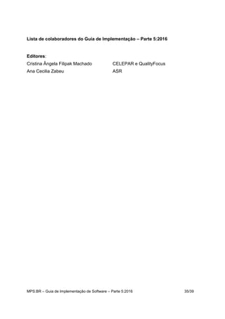 MPS.BR – Guia de Implementação de Software – Parte 5:2016 35/39
Lista de colaboradores do Guia de Implementação – Parte 5:2016
Editores:
Cristina Ângela Filipak Machado CELEPAR e QualityFocus
Ana Cecilia Zabeu ASR
 