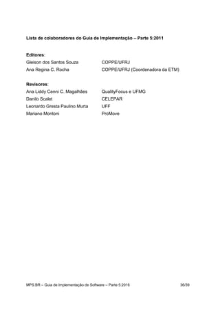 MPS.BR – Guia de Implementação de Software – Parte 5:2016 36/39
Lista de colaboradores do Guia de Implementação – Parte 5:2011
Editores:
Gleison dos Santos Souza COPPE/UFRJ
Ana Regina C. Rocha COPPE/UFRJ (Coordenadora da ETM)
Revisores:
Ana Liddy Cenni C. Magalhães QualityFocus e UFMG
Danilo Scalet CELEPAR
Leonardo Gresta Paulino Murta UFF
Mariano Montoni ProMove
 