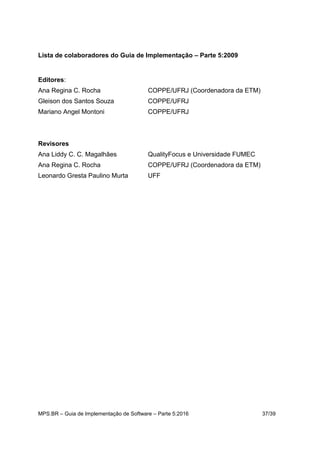 MPS.BR – Guia de Implementação de Software – Parte 5:2016 37/39
Lista de colaboradores do Guia de Implementação – Parte 5:2009
Editores:
Ana Regina C. Rocha COPPE/UFRJ (Coordenadora da ETM)
Gleison dos Santos Souza COPPE/UFRJ
Mariano Angel Montoni COPPE/UFRJ
Revisores
Ana Liddy C. C. Magalhães QualityFocus e Universidade FUMEC
Ana Regina C. Rocha COPPE/UFRJ (Coordenadora da ETM)
Leonardo Gresta Paulino Murta UFF
 