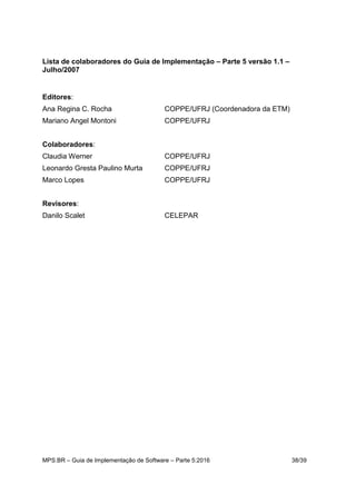 MPS.BR – Guia de Implementação de Software – Parte 5:2016 38/39
Lista de colaboradores do Guia de Implementação – Parte 5 versão 1.1 –
Julho/2007
Editores:
Ana Regina C. Rocha COPPE/UFRJ (Coordenadora da ETM)
Mariano Angel Montoni COPPE/UFRJ
Colaboradores:
Claudia Werner COPPE/UFRJ
Leonardo Gresta Paulino Murta COPPE/UFRJ
Marco Lopes COPPE/UFRJ
Revisores:
Danilo Scalet CELEPAR
 