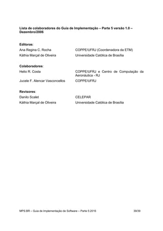MPS.BR – Guia de Implementação de Software – Parte 5:2016 39/39
Lista de colaboradores do Guia de Implementação – Parte 5 versão 1.0 –
Dezembro/2006
Editoras:
Ana Regina C. Rocha COPPE/UFRJ (Coordenadora da ETM)
Káthia Marçal de Oliveira Universidade Católica de Brasília
Colaboradores:
Helio R. Costa COPPE/UFRJ e Centro de Computação da
Aeronáutica - RJ
Jucele F. Alencar Vasconcellos COPPE/UFRJ
Revisores:
Danilo Scalet CELEPAR
Káthia Marçal de Oliveira Universidade Católica de Brasília
 