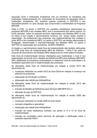MPS.BR – Guia de Implementação de Software – Parte 5:2016 4/39
Aquisição (ICA) e Instituições Avaliadoras (IA); (ii) monitorar os resultados das
Instituições Implementadoras (II), Instituições de Consultoria de Aquisição (ICA) e
Instituições Avaliadoras (IA), emitindo parecer propondo à SOFTEX o seu
descredenciamento no caso atuação que comprometa a credibilidade do Programa
MPS.BR.
Cabe à ETM (i) apoiar a SOFTEX nas questões estratégicas relacionadas ao
programa MPS.BR e aos modelos MPS, com o envolvimento dos sênior advisor, (ii)
tomar decisões sobre os aspectos técnicos relacionados aos Modelos MPS no que
se refere à sua criação e aprimoramento contínuo; (iii) propor ações visando a
capacitação de profissionais das empresas ,dos implementadores dos modelos e
guias MPS e dos avaliadores MPS; (iv) apoiar a SOFTEX nas tarefas relacionadas à
divulgação, disseminação e internacionalização dos Modelos MPS; (v) apoiar a
SOFTEX na organização dos workshops do MPS (WAMPS).
A criação e o aprimoramento deste Guia de Implementação são também atribuições
da ETM. Este Guia de Implementação MPS de Software – Parte 5 faz parte do
conjunto de documentos dos Modelos MPS (disponíveis em www.softex.br/mpsbr).
Este Guia de Implementação fornece orientações para implementar o nível C nas
organizações de acordo com o Modelo de Referência MPS para Software (MR-MPS-
SW), detalhando os processos contemplados no respectivo nível de maturidade e os
resultados esperados com a implementação dos processos.
As alterações deste Guia de Implementação em relação à versão 2013 são
decorrentes de:
 mudanças realizadas na versão 2015 do Guia Geral em relação à mudança nos
atributos de processos;
 adequação da introdução e prefácio;
 adequação das referências bibliográficas.
As alterações deste Guia de Implementação em relação à versão 2012 são
decorrentes de:
 inclusão do Modelo de Referência para Serviços (MR-MPS-SV); e
 alteração do logo da SOFTEX.
As alterações deste Guia de Implementação em relação à versão 2009 são
decorrentes de:
 mudanças realizadas na versão 2009 do Guia Geral;
 correção ortográfica e gramatical;
 adequação das referências bibliográficas;
 inclusão de notas explicativas contidas nas partes 8, 9 e 10 do Guia de
Implementação;
 inclusão de comentário sobre domínios de aplicação e clarificação sobre o
resultado esperado DRU7.
 