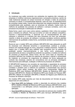 MPS.BR – Guia de Implementação de Software – Parte 5:2016 5/39
2 Introdução
As mudanças que estão ocorrendo nos ambientes de negócios têm motivado as
empresas a modificar estruturas organizacionais e processos produtivos, saindo da
visão tradicional baseada em áreas funcionais em direção a redes de processos
centrados no cliente. A competitividade depende, cada vez mais, do estabelecimento
de conexões nestas redes, criando elos essenciais nas cadeias produtivas. Alcançar
competitividade pela qualidade, para as empresas de software, implica tanto na
melhoria da qualidade dos produtos de software e serviços correlatos, como dos
processos de produção e distribuição de software.
Desta forma, assim como para outros setores, qualidade é fator crítico de sucesso
para a indústria de software. Para que se tenha um setor de software competitivo,
nacional e internacionalmente, é essencial que os empreendedores do setor
coloquem a eficiência e a eficácia dos seus processos em foco nas empresas,
visando à oferta de produtos de software e serviços correlatos conforme padrões
internacionais de qualidade e desta forma, aumentando também a produtividade nas
empresas.
Busca-se que o modelo MPS para software (MR-MPS-SW) seja adequado ao perfil
de empresas com diferentes tamanhos e características, públicas e privadas,
embora com especial atenção às micro, pequenas e médias empresas. Também se
espera que o modelo MPS para software seja compatível com os padrões de
qualidade aceitos internacionalmente e que tenha como pressuposto o
aproveitamento de toda a competência existente nos padrões e modelos de melhoria
de processo já disponíveis. Dessa forma, ele tem como base os requisitos de
processos definidos nos modelos de melhoria de processo e atende a necessidade
de implantar os princípios de engenharia de software de forma adequada ao
contexto das empresas, estando em consonância com as principais abordagens
internacionais para definição, avaliação e melhoria de processos de software.
O MR-MPS-SW baseia-se nos conceitos de maturidade e capacidade de processo
para a avaliação e melhoria da qualidade e produtividade de software e serviços
correlatos e também para a melhoria da qualidade e produtividade dos serviços
prestados. Dentro desse contexto, ele possui cinco componentes: Modelo de
Referência MPS para Software (MR-MPS-SW), Modelo de Referência MPS para
Serviços (MR-MPS-SV), Modelo de Referência MPS para Gestão de Pessoas (MR-
MPS-RH), Método de Avaliação (MA-MPS) e Modelo de Negócio para Melhoria de
Processo de Sotware e Serviços.
Os modelos MPS estão descritos por meio de documentos em formato de guias,
disponíveis em www.softex.br:
 Guia Geral MPS de Software: contém a descrição da estrutura dos modelos
MPS e detalha o Modelo de Referência MPS para Software (MR-MPS-SW), seus
componentes e as definições comuns necessárias para seu entendimento e
aplicação;
 Guia Geral MPS de Serviços: contém a descrição da estrutura dos modelos MPS
e detalha o Modelo de Referência MPS para Serviços (MR-MPS-SV), seus
 