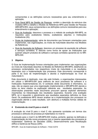 MPS.BR – Guia de Implementação de Software – Parte 5:2016 6/39
componentes e as definições comuns necessárias para seu entendimento e
aplicação;
 Guia Geral MPS de Gestão de Pessoas: contém a descrição da estrutura dos
modelos MPS e detalha o Modelo de Referência MPS para Gestão de Pessoas
(MR-MPS-RH), seus componentes e as definições comuns necessárias para seu
entendimento e aplicação;
 Guia de Avaliação: descreve o processo e o método de avaliação MA-MPS, os
requisitos para avaliadores líderes, avaliadores adjuntos e Instituições
Avaliadoras (IA);
 Guias de Implementação: série de documentos que fornecem orientações para
implementar, nas organizações, os níveis de maturidade descritos nos Modelos
de Referência;
 Guia de Aquisição de Software: descreve um processo de aquisição de software
e serviços correlatos. É descrito como forma de apoiar as instituições que
queiram adquirir produtos de software e serviços correlatos apoiando-se no MR-
MPS-SW.
3 Objetivo
O Guia de Implementação fornece orientações para implementar nas organizações
os níveis de maturidade descritos no Modelo de Referência MR-MPS, detalhando os
processos contemplados nos respectivos níveis de maturidade e os resultados
esperados com a implementação dos processos. Este documento corresponde à
parte 5 do Guia de Implementação e aborda a implementação do nível de
maturidade C.
Este documento é destinado, mas não está limitado, a organizações interessadas
em utilizar o MR-MPS-SW para melhoria de seus processos de software e a
Instituições Implementadoras (II). O conteúdo deste documento é informativo, ou
seja, não se espera que uma organização implementando o MR-MPS-SW atenda a
todos os itens citados na explicação referente aos resultados esperados. As
observações presentes neste documento procuram apenas explicitar elementos
importantes na interpretação dos resultados esperados. Durante uma avaliação
MPS, só é requerido o atendimento aos resultados esperados definidos no Guia
Geral. Os avaliadores MPS devem analisar se a implementação dos processos na
organização atende a cada resultado, com abertura a múltiplas formas válidas de
implementação.
4 Evoluindo do nível D para o nível C
A evolução do nível D para o nível C não apresenta novidades em termos dos
processos e atributos de processo já implantados no nível D.
A evolução para o nível C do MR-MPS-SW implica, portanto, apenas na definição e
implementação de três novos processos com a mesma capacidade dos processos já
implantados: Gerência de Decisões (GDE), Desenvolvimento para Reutilização
(DRU) e Gerência de Riscos (GRI).
 