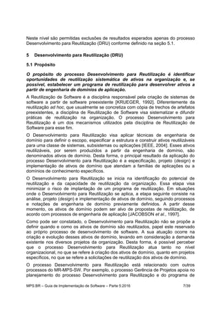 MPS.BR – Guia de Implementação de Software – Parte 5:2016 7/39
Neste nível são permitidas exclusões de resultados esperados apenas do processo
Desenvolvimento para Reutilização (DRU) conforme definido na seção 5.1.
5 Desenvolvimento para Reutilização (DRU)
5.1 Propósito
O propósito do processo Desenvolvimento para Reutilização é identificar
oportunidades de reutilização sistemática de ativos na organização e, se
possível, estabelecer um programa de reutilização para desenvolver ativos a
partir de engenharia de domínios de aplicação.
A Reutilização de Software é a disciplina responsável pela criação de sistemas de
software a partir de software preexistente [KRUEGER, 1992]. Diferentemente da
reutilização ad hoc, que usualmente se concretiza com cópia de trechos de artefatos
preexistentes, a disciplina de Reutilização de Software visa sistematizar e difundir
práticas de reutilização na organização. O processo Desenvolvimento para
Reutilização é um dos mecanismos utilizados pela disciplina de Reutilização de
Software para esse fim.
O Desenvolvimento para Reutilização visa aplicar técnicas de engenharia de
domínio para definir o escopo, especificar a estrutura e construir ativos reutilizáveis
para uma classe de sistemas, subsistemas ou aplicações [IEEE, 2004]. Esses ativos
reutilizáveis, por serem produzidos a partir da engenharia de domínio, são
denominados ativos de domínio. Desta forma, o principal resultado da aplicação do
processo Desenvolvimento para Reutilização é a especificação, projeto (design) e
implementação de ativos de domínio que atendam a famílias de aplicações ou a
domínios de conhecimento específicos.
O Desenvolvimento para Reutilização se inicia na identificação do potencial de
reutilização e da capacidade de reutilização da organização. Essa etapa visa
minimizar o risco de implantação de um programa de reutilização. Em situações
onde o Desenvolvimento para Reutilização se aplica, a etapa seguinte consiste na
análise, projeto (design) e implementação de ativos de domínio, seguindo processos
e notações de engenharia de domínio previamente definidos. A partir desse
momento, os ativos de domínio podem ser alvo de propostas de reutilização, de
acordo com processos de engenharia de aplicação [JACOBSON et al., 1997].
Como pode ser constatado, o Desenvolvimento para Reutilização não se propõe a
definir quando e como os ativos de domínio são reutilizados, papel este reservado
ao próprio processo de desenvolvimento de software. A sua atuação ocorre na
criação e evolução desses ativos de domínio, levando em consideração a demanda
existente nos diversos projetos da organização. Desta forma, é possível perceber
que o processo Desenvolvimento para Reutilização atua tanto no nível
organizacional, no que se refere à criação dos ativos de domínio, quanto em projetos
específicos, no que se refere a solicitações de reutilização dos ativos de domínio.
O processo Desenvolvimento para Reutilização está relacionado com outros
processos do MR-MPS-SW. Por exemplo, o processo Gerência de Projetos apoia no
planejamento do processo Desenvolvimento para Reutilização e do programa de
 