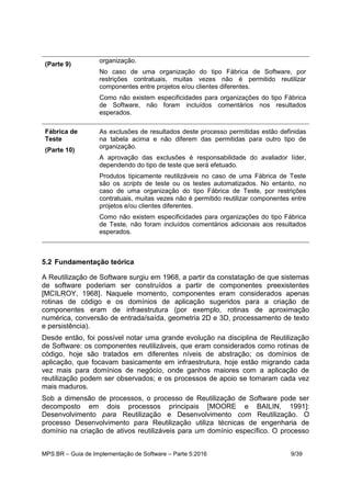 MPS.BR – Guia de Implementação de Software – Parte 5:2016 9/39
(Parte 9)
organização.
No caso de uma organização do tipo Fábrica de Software, por
restrições contratuais, muitas vezes não é permitido reutilizar
componentes entre projetos e/ou clientes diferentes.
Como não existem especificidades para organizações do tipo Fábrica
de Software, não foram incluídos comentários nos resultados
esperados.
Fábrica de
Teste
(Parte 10)
As exclusões de resultados deste processo permitidas estão definidas
na tabela acima e não diferem das permitidas para outro tipo de
organização.
A aprovação das exclusões é responsabilidade do avaliador líder,
dependendo do tipo de teste que será efetuado.
Produtos tipicamente reutilizáveis no caso de uma Fábrica de Teste
são os scripts de teste ou os testes automatizados. No entanto, no
caso de uma organização do tipo Fábrica de Teste, por restrições
contratuais, muitas vezes não é permitido reutilizar componentes entre
projetos e/ou clientes diferentes.
Como não existem especificidades para organizações do tipo Fábrica
de Teste, não foram incluídos comentários adicionais aos resultados
esperados.
5.2 Fundamentação teórica
A Reutilização de Software surgiu em 1968, a partir da constatação de que sistemas
de software poderiam ser construídos a partir de componentes preexistentes
[MCILROY, 1968]. Naquele momento, componentes eram considerados apenas
rotinas de código e os domínios de aplicação sugeridos para a criação de
componentes eram de infraestrutura (por exemplo, rotinas de aproximação
numérica, conversão de entrada/saída, geometria 2D e 3D, processamento de texto
e persistência).
Desde então, foi possível notar uma grande evolução na disciplina de Reutilização
de Software: os componentes reutilizáveis, que eram considerados como rotinas de
código, hoje são tratados em diferentes níveis de abstração; os domínios de
aplicação, que focavam basicamente em infraestrutura, hoje estão migrando cada
vez mais para domínios de negócio, onde ganhos maiores com a aplicação de
reutilização podem ser observados; e os processos de apoio se tornaram cada vez
mais maduros.
Sob a dimensão de processos, o processo de Reutilização de Software pode ser
decomposto em dois processos principais [MOORE e BAILIN, 1991]:
Desenvolvimento para Reutilização e Desenvolvimento com Reutilização. O
processo Desenvolvimento para Reutilização utiliza técnicas de engenharia de
domínio na criação de ativos reutilizáveis para um domínio específico. O processo
 