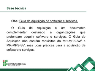 Base técnica
Obs: Guia de aquisição de software e serviços.
O Guia de Aquisição é um documento
complementar destinado a organizações que
pretendam adquirir software e serviços. O Guia de
Aquisição não contém requisitos do MR-MPS-SW e
MR-MPS-SV, mas boas práticas para a aquisição de
software e serviços.
 