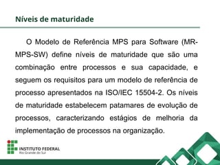 Níveis de maturidade
O Modelo de Referência MPS para Software (MR-
MPS-SW) define níveis de maturidade que são uma
combinação entre processos e sua capacidade, e
seguem os requisitos para um modelo de referência de
processo apresentados na ISO/IEC 15504-2. Os níveis
de maturidade estabelecem patamares de evolução de
processos, caracterizando estágios de melhoria da
implementação de processos na organização.
 