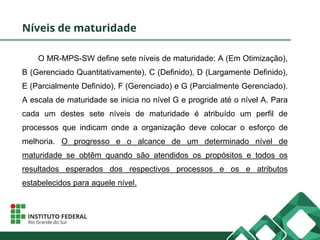 Níveis de maturidade
O MR-MPS-SW define sete níveis de maturidade: A (Em Otimização),
B (Gerenciado Quantitativamente), C (Definido), D (Largamente Definido),
E (Parcialmente Definido), F (Gerenciado) e G (Parcialmente Gerenciado).
A escala de maturidade se inicia no nível G e progride até o nível A. Para
cada um destes sete níveis de maturidade é atribuído um perfil de
processos que indicam onde a organização deve colocar o esforço de
melhoria. O progresso e o alcance de um determinado nível de
maturidade se obtêm quando são atendidos os propósitos e todos os
resultados esperados dos respectivos processos e os e atributos
estabelecidos para aquele nível.
 