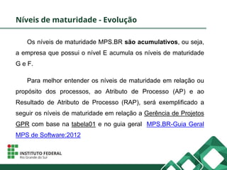 Níveis de maturidade - Evolução
Os níveis de maturidade MPS.BR são acumulativos, ou seja,
a empresa que possui o nível E acumula os níveis de maturidade
G e F.
Para melhor entender os níveis de maturidade em relação ou
propósito dos processos, ao Atributo de Processo (AP) e ao
Resultado de Atributo de Processo (RAP), será exemplificado a
seguir os níveis de maturidade em relação a Gerência de Projetos
GPR com base na tabela01 e no guia geral MPS.BR-Guia Geral
MPS de Software:2012
 