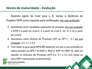 Níveis de maturidade - Evolução
Subindo agora de nível para o E, temos a Gerência de
Projetos GPR como requisito para certificação, em sua evolução.
● Apontando como resultados esperados do processo em sua evolução
a GPR 4 a partir do nível E, 8 a partir do nível E, 20, 21 e 22 a partir
do nível E.
● Apontando como Atributo de Processo (AP) os AP1.1, 2.1 em sua
evolução, 2.2, 3.1 e 3.2.
● Com base no guia geral MPS.BR podemos ver que a sua evolução se
refere também ao AP2.1 do RAP 4, RAP 6, RAP 9 e RAP 10, além de
solicitar os Atributos de Processo (AP) 2.2, 3.1 e 3.2 com todos os
seus RAP (mencionado anteriormente).
 