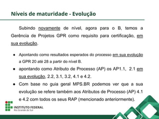 Níveis de maturidade - Evolução
Subindo novamente de nível, agora para o B, temos a
Gerência de Projetos GPR como requisito para certificação, em
sua evolução.
● Apontando como resultados esperados do processo em sua evolução
a GPR 20 até 28 a partir do nível B.
● apontando como Atributo de Processo (AP) os AP1.1, 2.1 em
sua evolução, 2.2, 3.1, 3.2, 4.1 e 4.2.
● Com base no guia geral MPS.BR podemos ver que a sua
evolução se refere também aos Atributos de Processo (AP) 4.1
e 4.2 com todos os seus RAP (mencionado anteriormente).
 