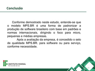 Conclusão
Conforme demostrado neste estudo, entende-se que
o modelo MPS.BR é uma forma de padronizar a
produção de software brasileiro com base em padrões e
normas internacionais, dirigindo o foco para micro,
pequenas e médias empresas.
Após a avaliação da empresa, é concedido o selo
de qualidade MPS.BR. para software ou para serviço,
conforme necessidade.
22
 