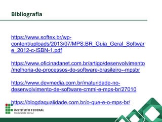 Bibliografia
https://www.softex.br/wp-
content/uploads/2013/07/MPS.BR_Guia_Geral_Softwar
e_2012-c-ISBN-1.pdf
https://www.oficinadanet.com.br/artigo/desenvolvimento
/melhoria-de-processos-do-software-brasileiro--mpsbr
https://www.devmedia.com.br/maturidade-no-
desenvolvimento-de-software-cmmi-e-mps-br/27010
https://blogdaqualidade.com.br/o-que-e-o-mps-br/
 