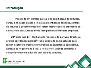 Introdução
Pensando em otimizar custos e na qualificação de software,
surgiu o MPS.BR, graças a iniciativa de entidades privadas, centros
de estudos e governo brasileiro, foram melhorados os processos de
software no Brasil, tendo como foco pequenas e médias empresas.
O Projeto mps BR - Melhoria de Processo do Software Brasileiro,
projeto coordenado pela SOFTEX é apontado como solução para
tornar o software brasileiro um produto de exportação competitivo,
geração de negócios no Brasil e no exterior, visando aumentar a
competitividade da indústria brasileira de software.
 