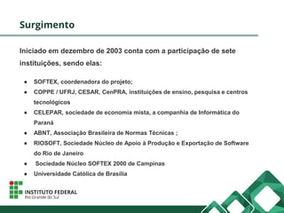 Surgimento
Iniciado em dezembro de 2003 conta com a participação de sete
instituições, sendo elas:
● SOFTEX, coordenadora do projeto;
● COPPE / UFRJ, CESAR, CenPRA, instituições de ensino, pesquisa e centros
tecnológicos
● CELEPAR, sociedade de economia mista, a companhia de Informática do
Paraná
● ABNT, Associação Brasileira de Normas Técnicas ;
● RIOSOFT, Sociedade Núcleo de Apoio à Produção e Exportação de Software
do Rio de Janeiro
● Sociedade Núcleo SOFTEX 2000 de Campinas
● Universidade Católica de Brasília
 