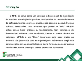 Descrição
O MPS. Br serve como um selo que indica o nível de maturidade
da empresa em relação às práticas relacionadas ao desenvolvimento
de software, formado por sete níveis, onde cada um possui diversas
práticas associadas. Uma empresa que possui o "selo" MPS.Br
utiliza essas boas práticas e, teoricamente, tem condições de
desenvolver software com qualidade, custos e prazos dentro do
estimado. MPS.Br é um “Selo” importante pois pode ajudar na
melhoria dos processos para as organizações. Além disso, ele já está
sendo exigido em algumas licitações, desta forma somente empresas
certificadas podem participar destes processos licitatórios.
 